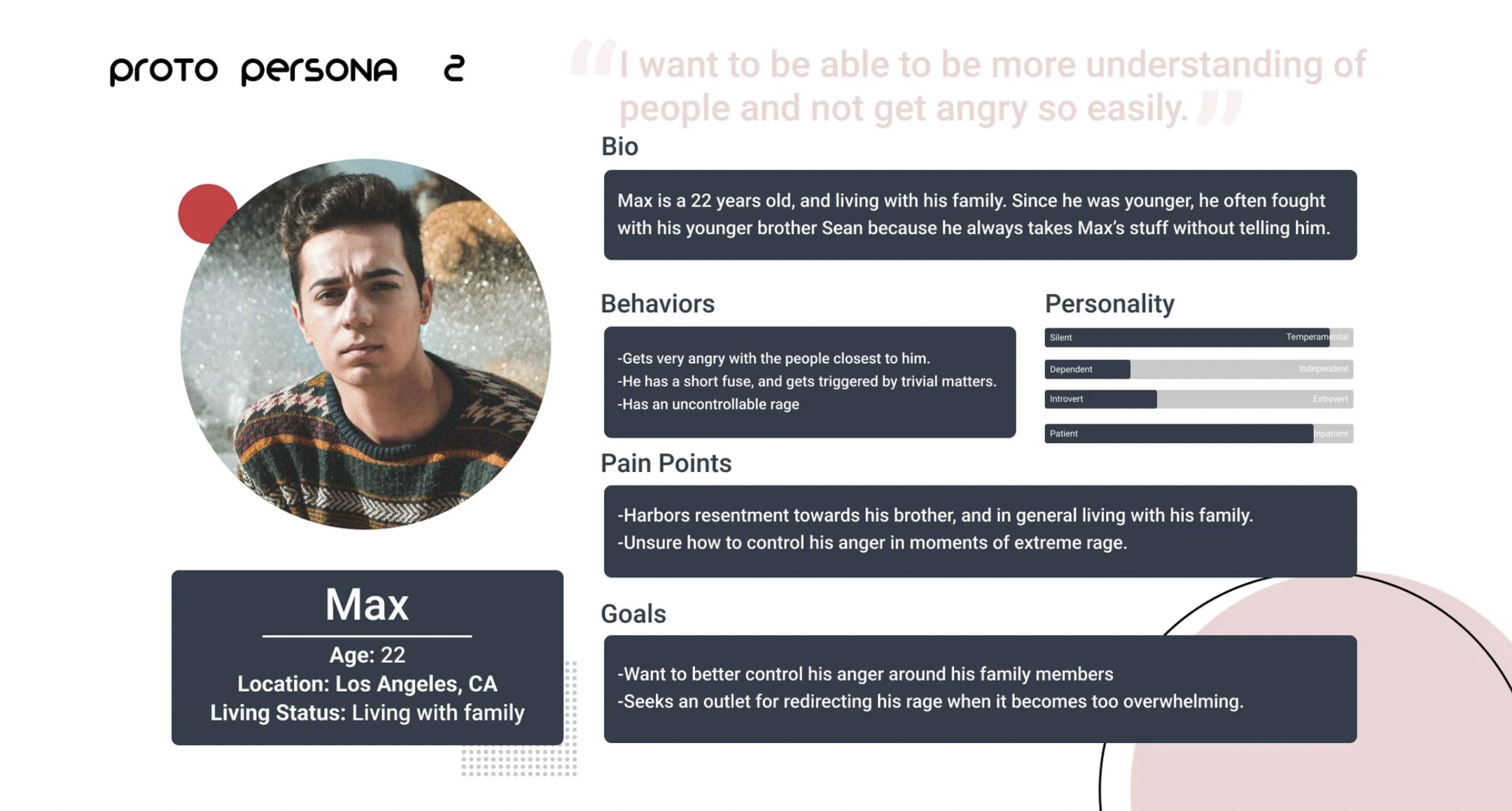 Proto Persona 2 — Max, 22, Los Angeles CA. Behaviors: gets very angry with close people, short fuse, uncontrollable rage. Pain points: harbors resentment toward brother, unsure how to control anger. Goals: better control anger around family, seek outlet for redirecting rage.